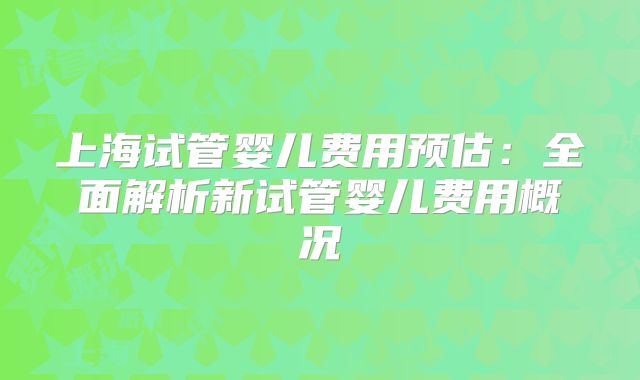 上海试管婴儿费用预估：全面解析新试管婴儿费用概况