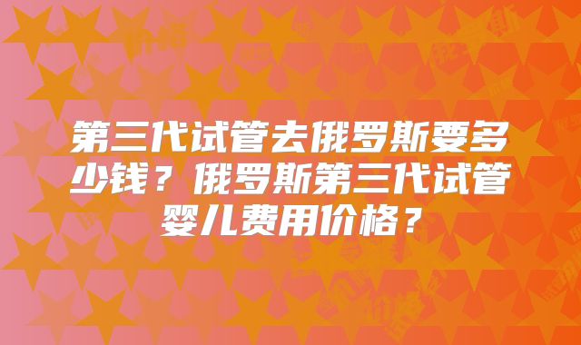 第三代试管去俄罗斯要多少钱?俄罗斯第三代试管婴儿费用价格?