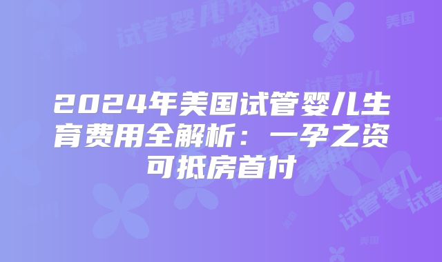 2024年美国试管婴儿生育费用全解析：一孕之资可抵房首付