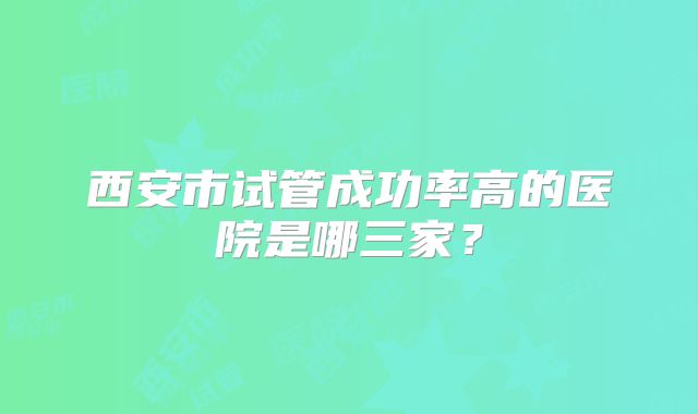西安市试管成功率高的医院是哪三家?