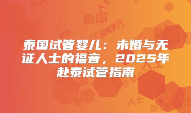 泰国试管婴儿：未婚与无证人士的福音，2025年赴泰试管指南