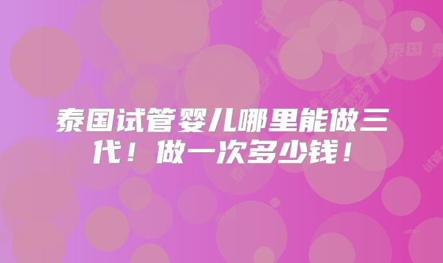 泰国试管婴儿哪里能做三代!做一次多少钱!