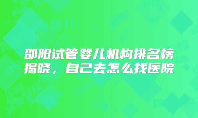 邵阳试管婴儿机构排名榜揭晓，自己去怎么找医院