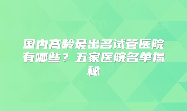 国内高龄最出名试管医院有哪些？五家医院名单揭秘
