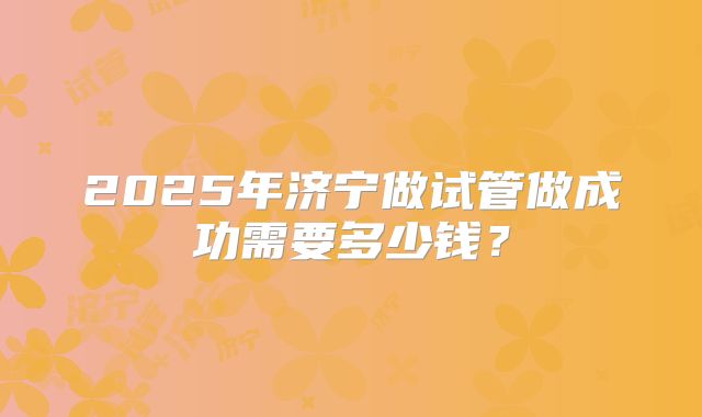 2025年济宁做试管做成功需要多少钱?