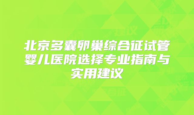 北京多囊卵巢综合征试管婴儿医院选择专业指南与实用建议