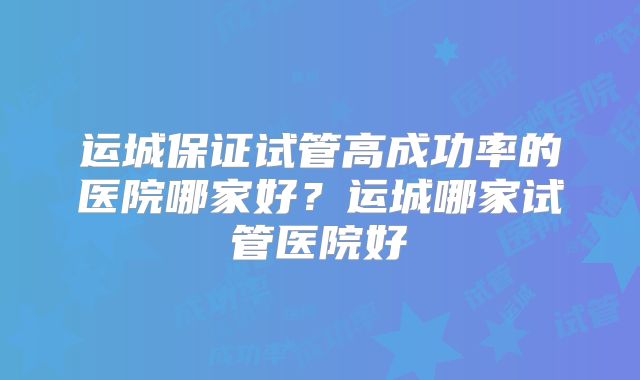 运城保证试管高成功率的医院哪家好？运城哪家试管医院好