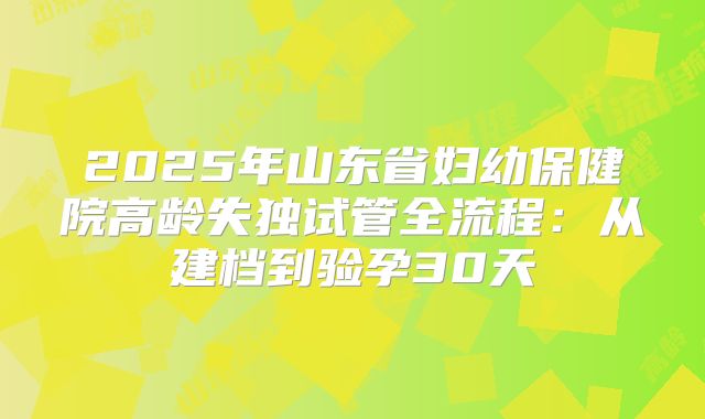 2025年山东省妇幼保健院高龄失独试管全流程：从建档到验孕30天