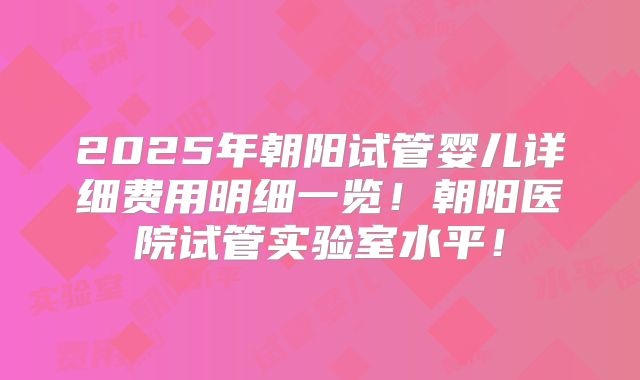 2025年朝阳试管婴儿详细费用明细一览！朝阳医院试管实验室水平！