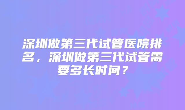 深圳做第三代试管医院排名，深圳做第三代试管需要多长时间？