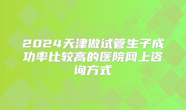 2024天津做试管生子成功率比较高的医院网上咨询方式
