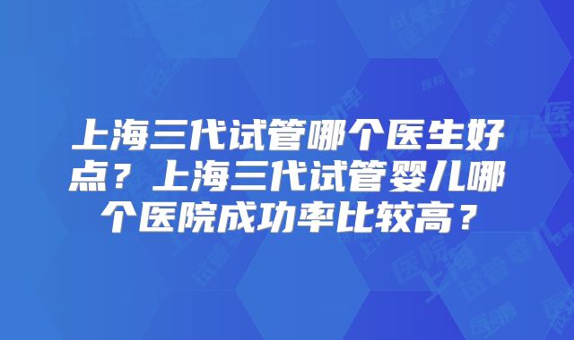 上海三代试管哪个医生好点?上海三代试管婴儿哪个医院成功率比较高?