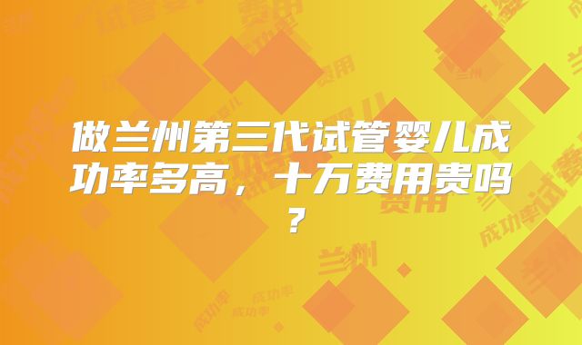 做兰州第三代试管婴儿成功率多高,十万费用贵吗?