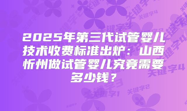 2025年第三代试管婴儿技术收费标准出炉：山西忻州做试管婴儿究竟需要多少钱？