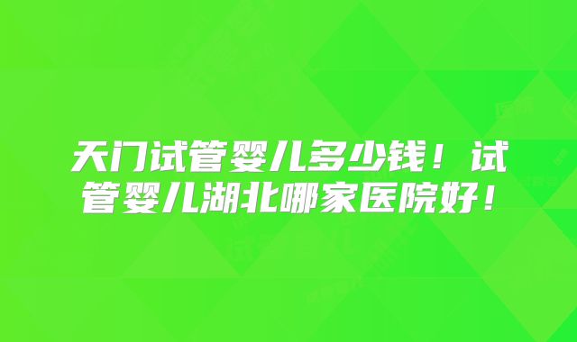 天门试管婴儿多少钱！试管婴儿湖北哪家医院好！