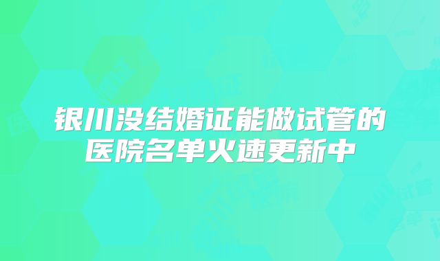 银川没结婚证能做试管的医院名单火速更新中