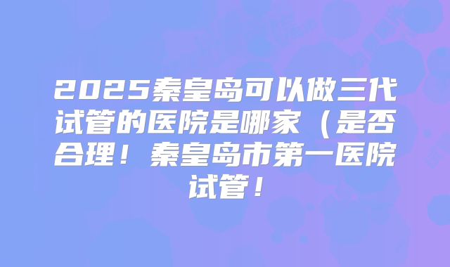 2025秦皇岛可以做三代试管的医院是哪家（是否合理！秦皇岛市第一医院试管！