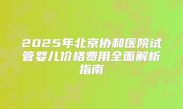 2025年北京协和医院试管婴儿价格费用全面解析指南