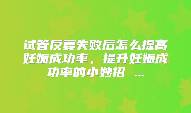 试管反复失败后怎么提高妊娠成功率,提升妊娠成功率的小妙招 ...
