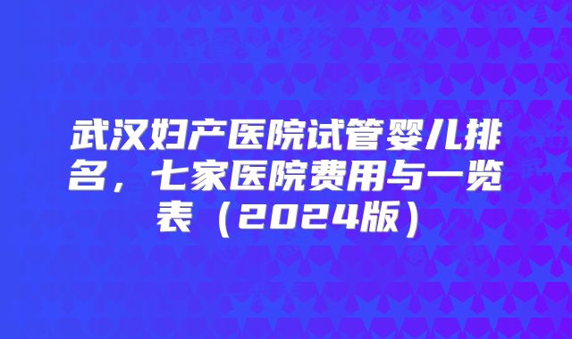 武汉妇产医院试管婴儿排名，七家医院费用与一览表（2024版）