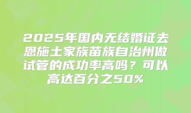 2025年国内无结婚证去恩施土家族苗族自治州做试管的成功率高吗?可以高达百分之50%