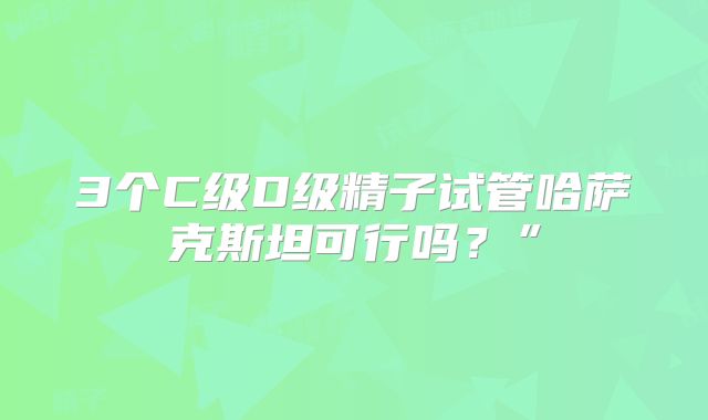 3个C级D级精子试管哈萨克斯坦可行吗?”