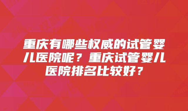 重庆有哪些权威的试管婴儿医院呢？重庆试管婴儿医院排名比较好？