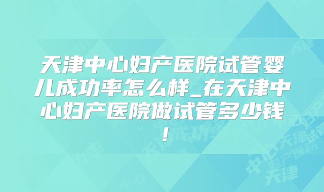 天津中心妇产医院试管婴儿成功率怎么样_在天津中心妇产医院做试管多少钱!