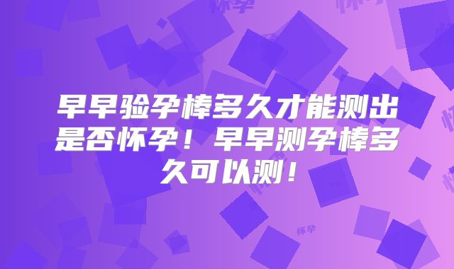 早早验孕棒多久才能测出是否怀孕！早早测孕棒多久可以测！