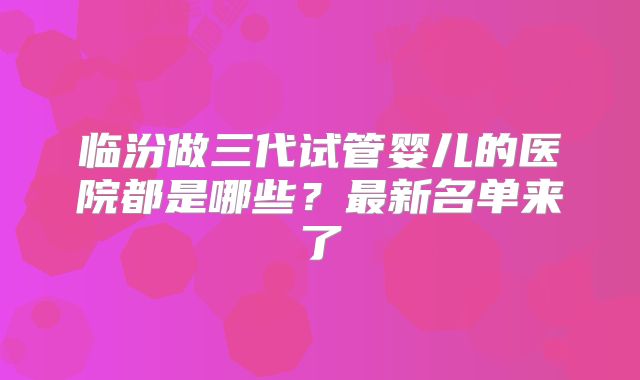 临汾做三代试管婴儿的医院都是哪些？最新名单来了