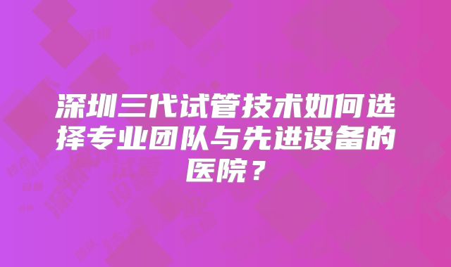 深圳三代试管技术如何选择专业团队与先进设备的医院？