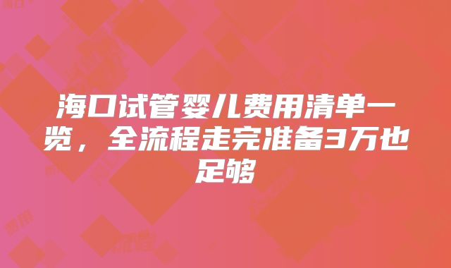 海口试管婴儿费用清单一览，全流程走完准备3万也足够