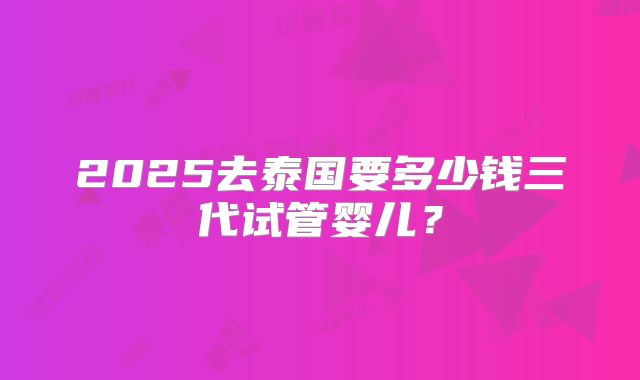 2025去泰国要多少钱三代试管婴儿？