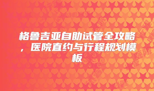 格鲁吉亚自助试管全攻略,医院直约与行程规划模板