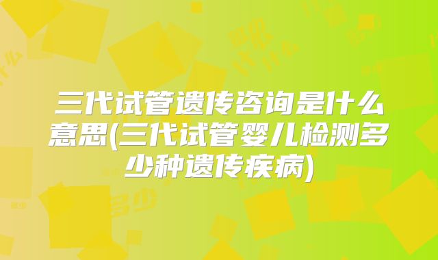三代试管遗传咨询是什么意思(三代试管婴儿检测多少种遗传疾病)