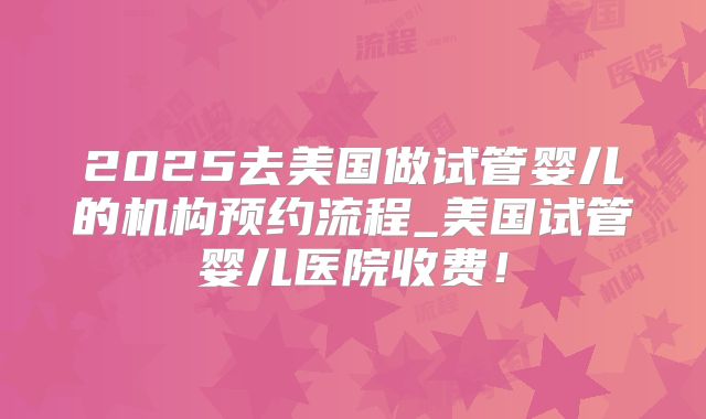 2025去美国做试管婴儿的机构预约流程_美国试管婴儿医院收费！