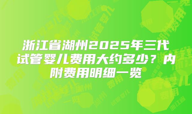 浙江省湖州2025年三代试管婴儿费用大约多少？内附费用明细一览