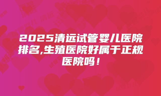 2025清远试管婴儿医院排名,生殖医院好属于正规医院吗！