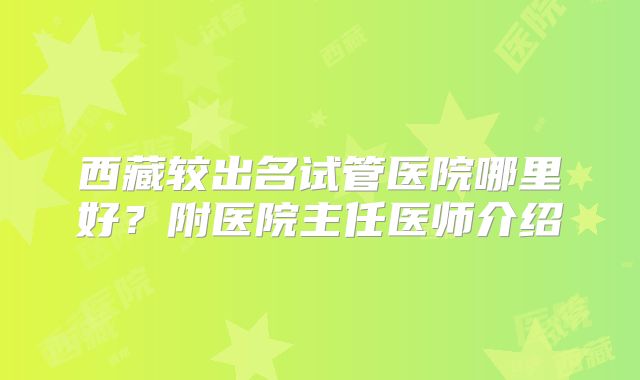 西藏较出名试管医院哪里好？附医院主任医师介绍
