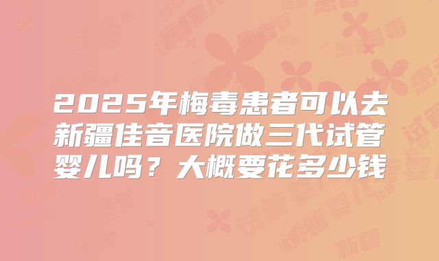 2025年梅毒患者可以去新疆佳音医院做三代试管婴儿吗？大概要花多少钱