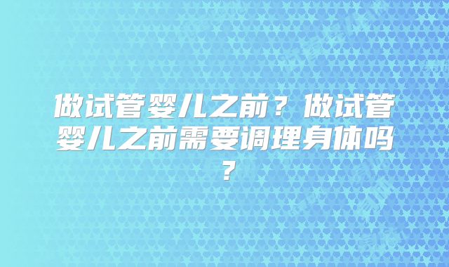 做试管婴儿之前?做试管婴儿之前需要调理身体吗?