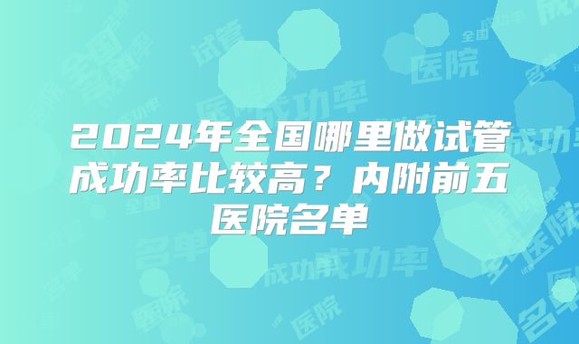 2024年全国哪里做试管成功率比较高？内附前五医院名单