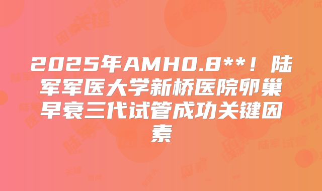 2025年AMH0.8**！陆军军医大学新桥医院卵巢早衰三代试管成功关键因素