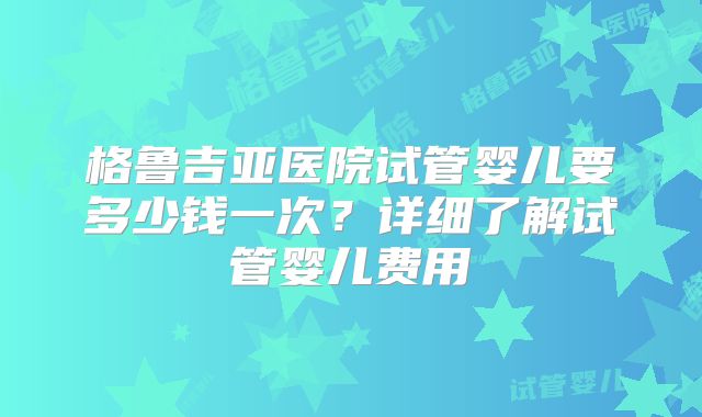 格鲁吉亚医院试管婴儿要多少钱一次?详细了解试管婴儿费用
