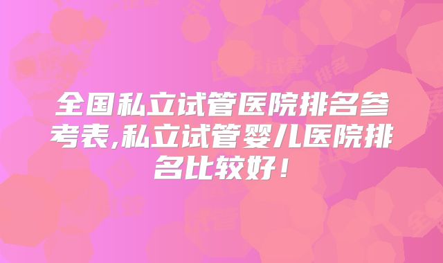 全国私立试管医院排名参考表,私立试管婴儿医院排名比较好！