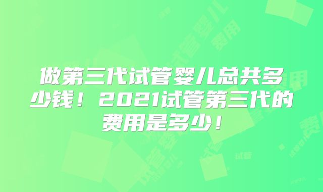 做第三代试管婴儿总共多少钱!2021试管第三代的费用是多少!