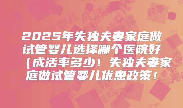 2025年失独夫妻家庭做试管婴儿选择哪个医院好（成活率多少！失独夫妻家庭做试管婴儿优惠政策！