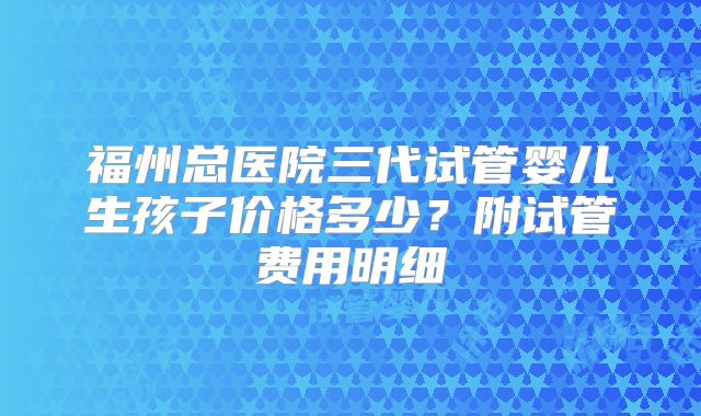 福州总医院三代试管婴儿生孩子价格多少？附试管费用明细