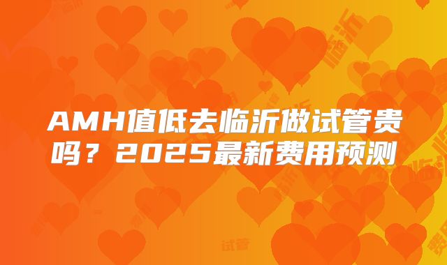 AMH值低去临沂做试管贵吗？2025最新费用预测