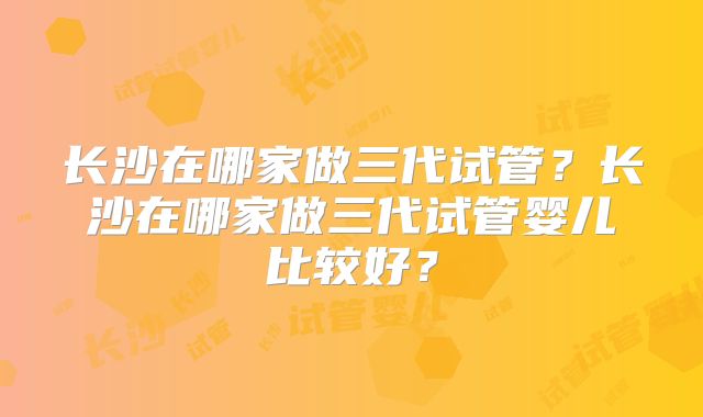 长沙在哪家做三代试管？长沙在哪家做三代试管婴儿比较好？